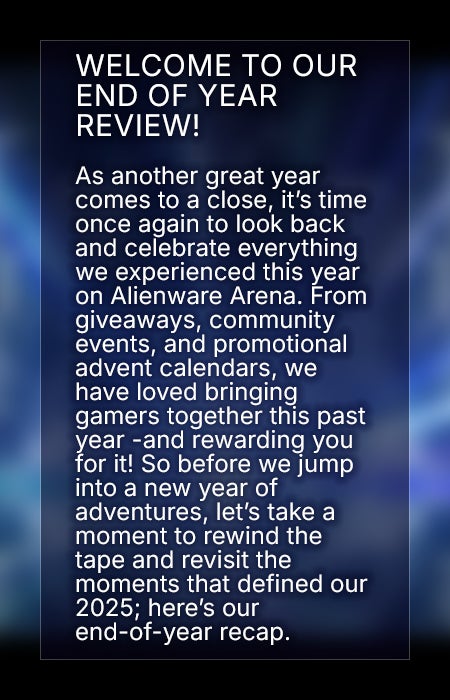 Welcome to our end of year review! As another great year comes to a close, it’s time once again to look back and celebrate everything we experienced this year on Alienware Arena. From giveaways, community events, and promotional advent calendars, we have loved bringing gamers together this past year -and rewarding you for it! So before we jump into a new year of adventures, let’s take a moment to rewind the tape and revisit the moments that defined our 2025; here’s our end-of-year recap.