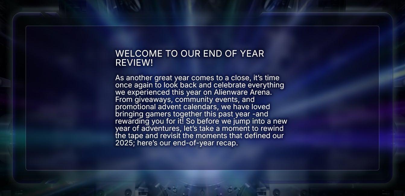 Welcome to our end of year review! As another great year comes to a close, it’s time once again to look back and celebrate everything we experienced this year on Alienware Arena. From giveaways, community events, and promotional advent calendars, we have loved bringing gamers together this past year -and rewarding you for it! So before we jump into a new year of adventures, let’s take a moment to rewind the tape and revisit the moments that defined our 2025; here’s our end-of-year recap.