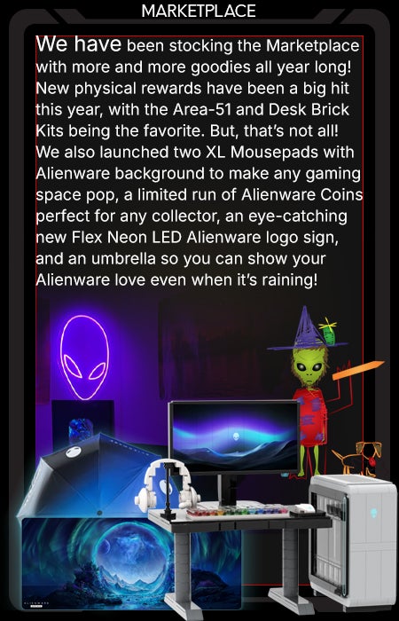 We have been stocking the Marketplace with more and more goodies all year long! New physical rewards have been a big hit this year, with the Area-51 and Desk Brick Kits being the favorite. But, that’s not all! We also launched two XL Mousepads with Alienware background to make any gaming space pop, a limited run of Alienware Coins perfect for any collector. An eye-catching new Flex Neon LED Alienware logo sign, and an umbrella so you can show your Alienware love even when it’s raining! 